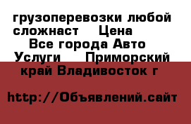 грузоперевозки любой сложнаст  › Цена ­ 100 - Все города Авто » Услуги   . Приморский край,Владивосток г.